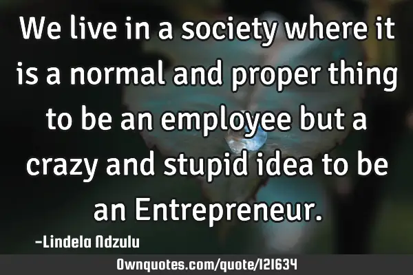 We live in a society where it is a normal and proper thing to be an employee but a crazy and stupid