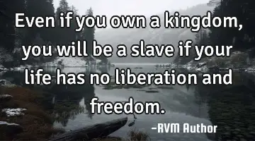 Even if you own a kingdom, you will be a slave if your life has no liberation and freedom.