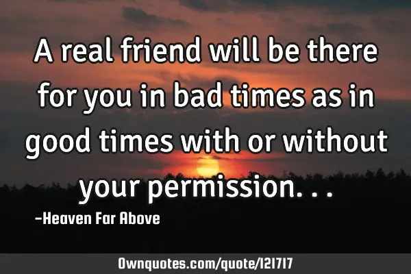 A real friend will be there for you in bad times as in good times with or without your