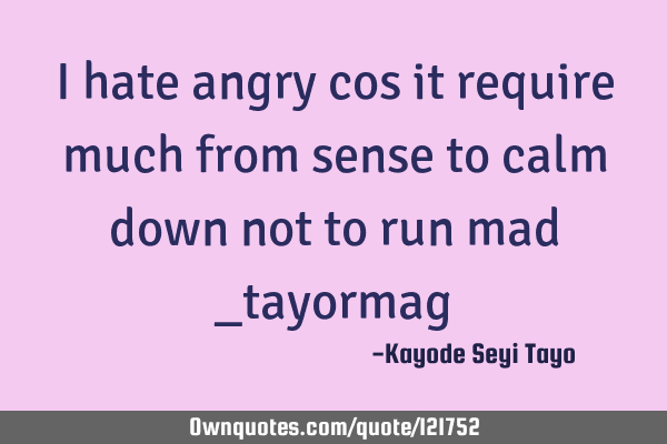 I hate angry cos it require much from sense to calm down not to run mad _