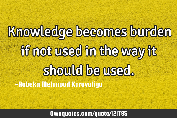 Knowledge becomes burden if not used in the way it should be