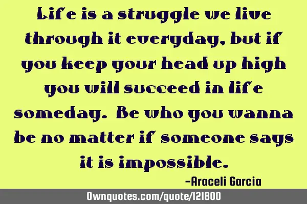 Life is a struggle we live through it everyday, but if you keep your head up high you will succeed