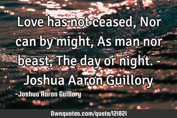 Love has not ceased, Nor can by might, As man nor beast, The day or night. - Joshua Aaron G
