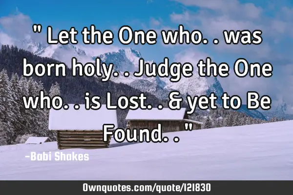 " Let the One who.. was born holy.. Judge the One who.. is Lost.. & yet to Be Found.. "