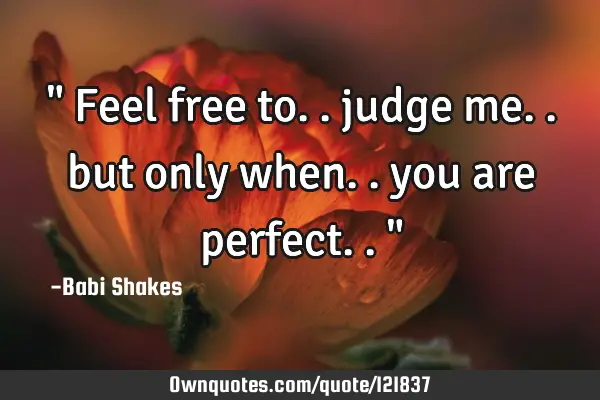 " Feel free to.. judge me.. but only when.. you are perfect.. "