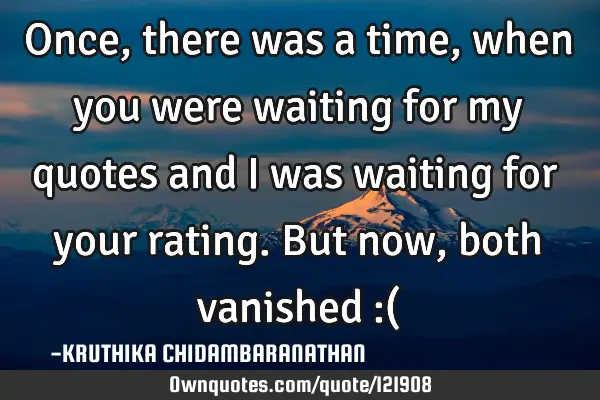 Once,there was a time,when you were waiting for my quotes and I was waiting for your rating.But now,