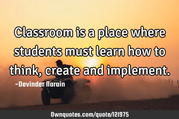 Classroom is a place where students must learn how to think, create and