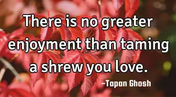 There is no greater enjoyment than taming a shrew you love.