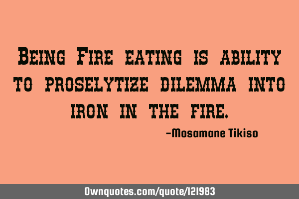 Being Fire eating is ability to proselytize dilemma into iron in the