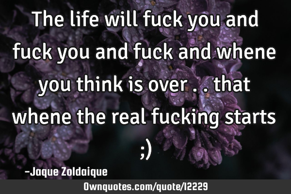 The life will fuck you and fuck you and fuck and whene you think is over .. that whene the real