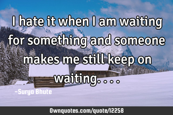 I hate it when i am waiting for something and someone makes me still keep on