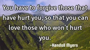 You have to forgive those that have hurt you, so that you can love those who won