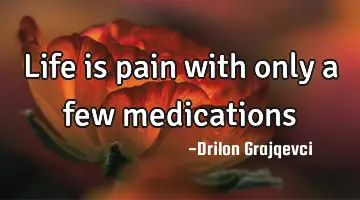 Life is pain with only a few medications