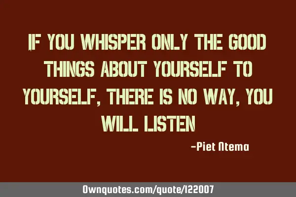 If you whisper only the good things about yourself to yourself, there is no way, you will listen