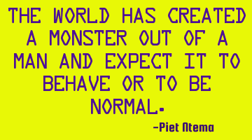 The world has created a monster out of a man and expect it to behave or to be normal.