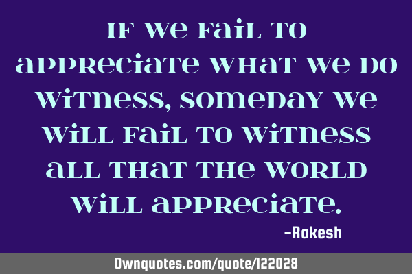 If we fail to appreciate what we do witness, someday we will fail to witness all that the world