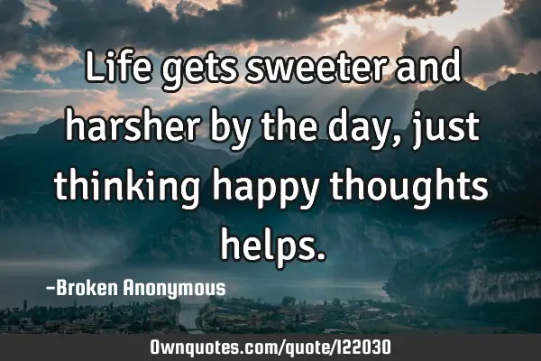 Life gets sweeter and harsher by the day, just thinking happy thoughts