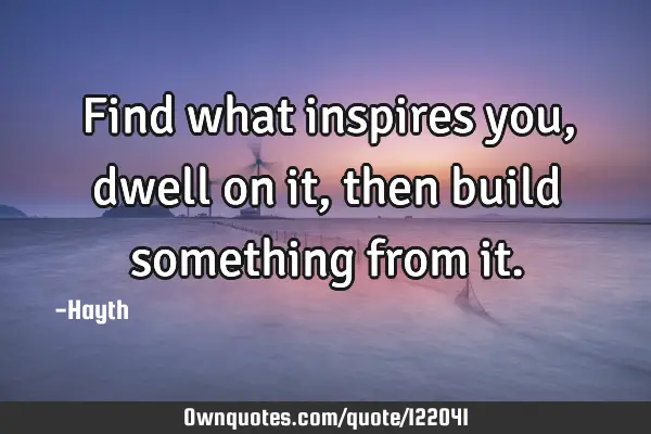 Find what inspires you, dwell on it, then build something from