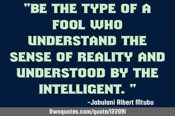 "Be the type of a fool who understand the sense of reality and understood by the intelligent."