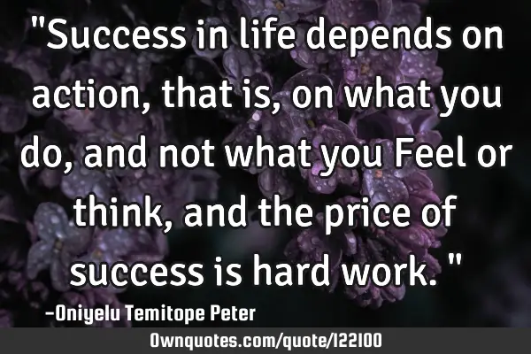 "Success in life depends on action, that is, on what you do, and not what you Feel or think, and