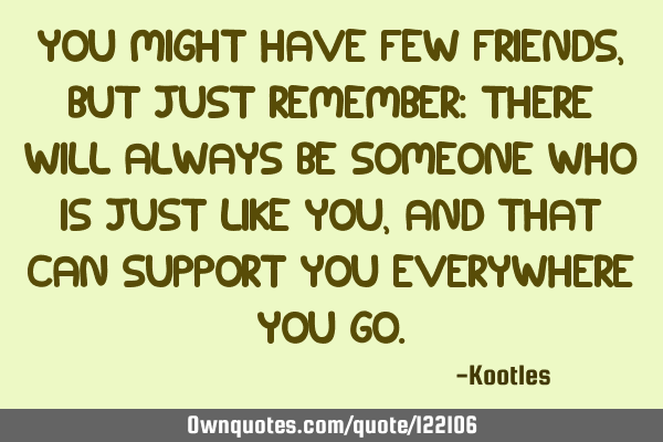 You might have few friends, but just remember: there will always be someone who is just like you,
