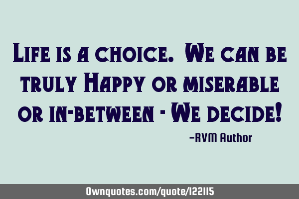 Life is a choice. We can be truly Happy or miserable or in-between - We decide!