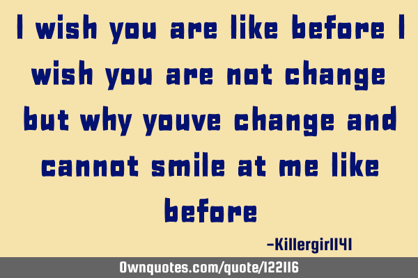 I wish you are like before i wish you are not change but why youve change and cannot smile at me