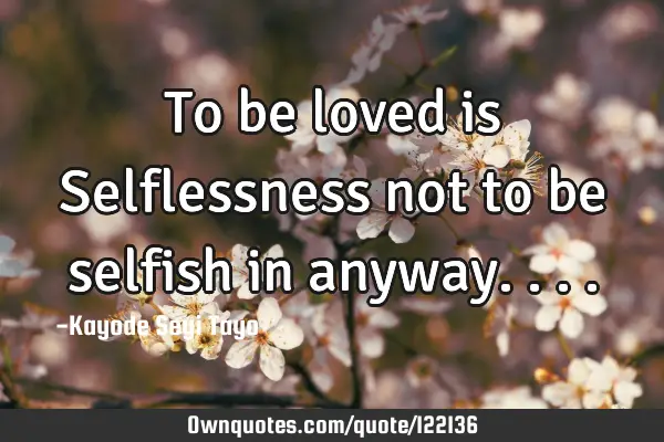 To be loved is Selflessness not to be selfish in