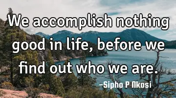 We accomplish nothing good in life, before we find out who we are.