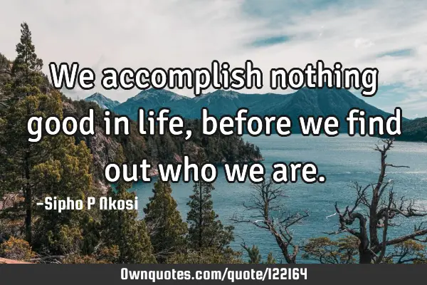 We accomplish nothing good in life, before we find out who we