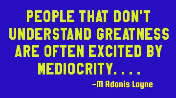 People that don't understand greatness are often excited by mediocrity....