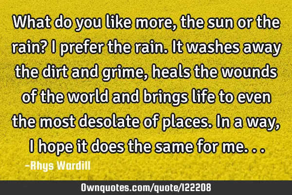 What do you like more, the sun or the rain? I prefer the rain. It washes away the dirt and grime,