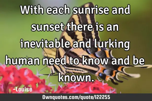 With each sunrise and sunset there is an inevitable and lurking human need to know and be