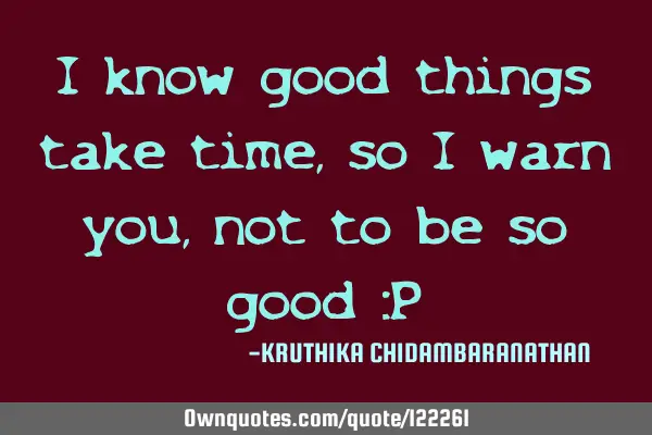 I know good things take time, so I warn you, not to be so good :P