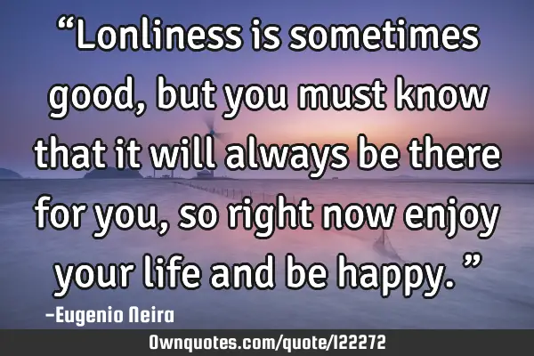 “Lonliness is sometimes good,but you must know that it will always be there for you,so right now