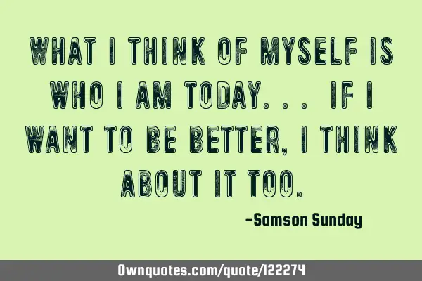 What i think of myself is who i am today... if i want to be better, I think about it