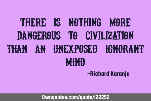 There is nothing more dangerous to civilization than an unexposed ignorant