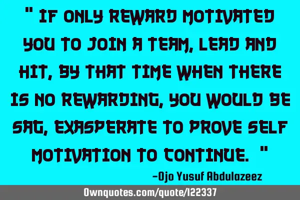 " If only reward motivated you to join a team, lead and hit, by that time when there is no