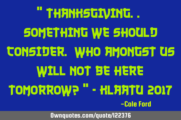 " Thanksgiving.. Something we should consider. Who amongst us will not be here tomorrow? " - Klaatu