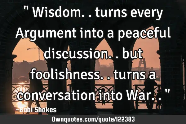 " Wisdom.. turns every Argument into a peaceful discussion.. but foolishness.. turns a conversation