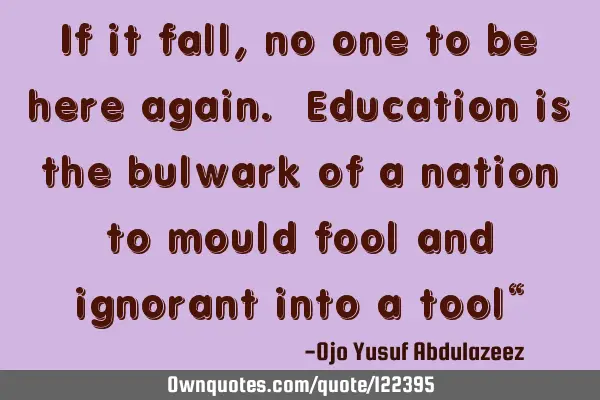 If it fall, no one to be here again. Education is the bulwark of a nation to mould fool and