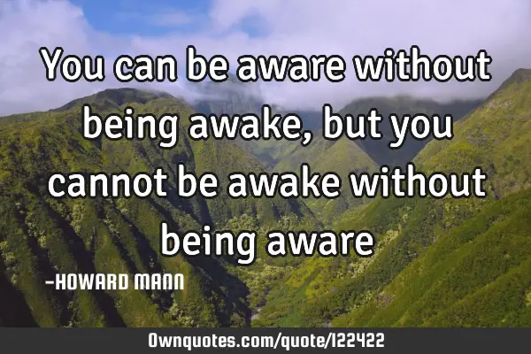 You can be aware without being awake, but you cannot be awake without being