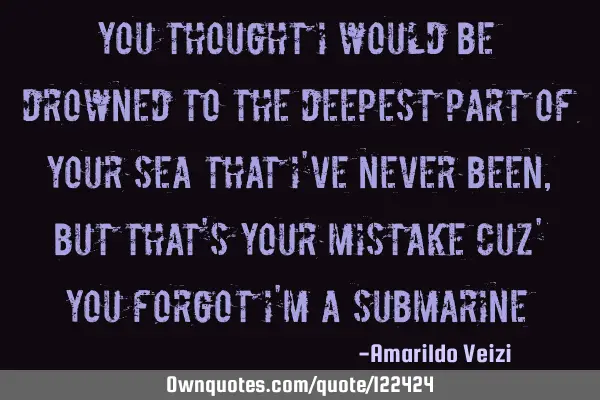 You thought I would be drowned to the deepest part of your sea that I