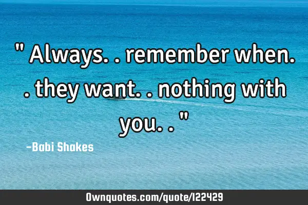 " Always.. remember when.. they want.. nothing with you.. "