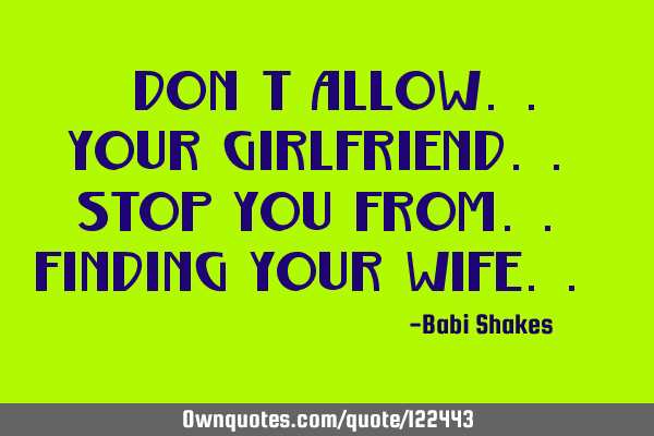 " Don’t allow.. your girlfriend.. stop you from.. finding your WIFE.. "