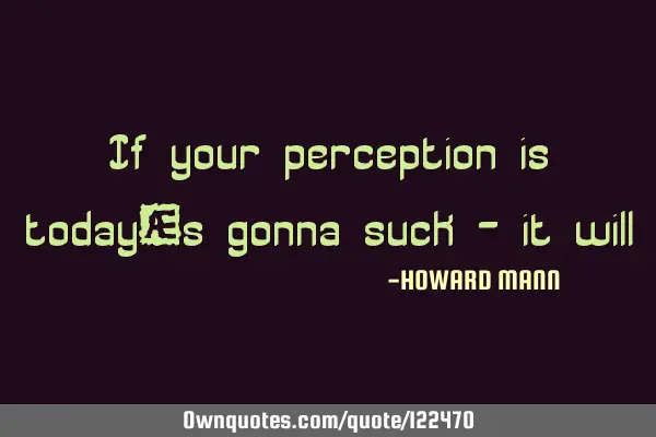 If your perception is today‘s gonna suck - it