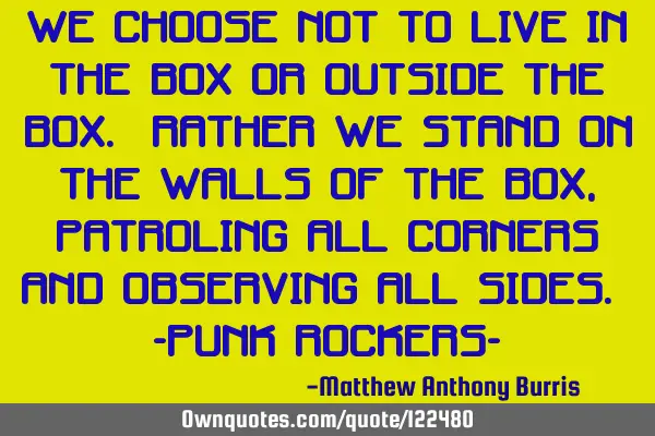 We choose not to live in the box or outside the box. Rather we stand on the walls of the box,