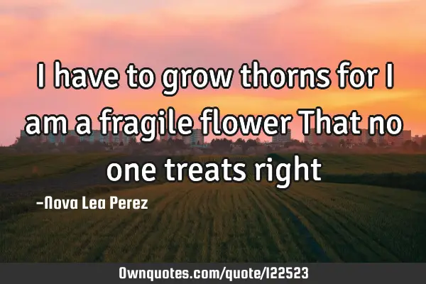 I have to grow thorns for I am a fragile flower That no one treats