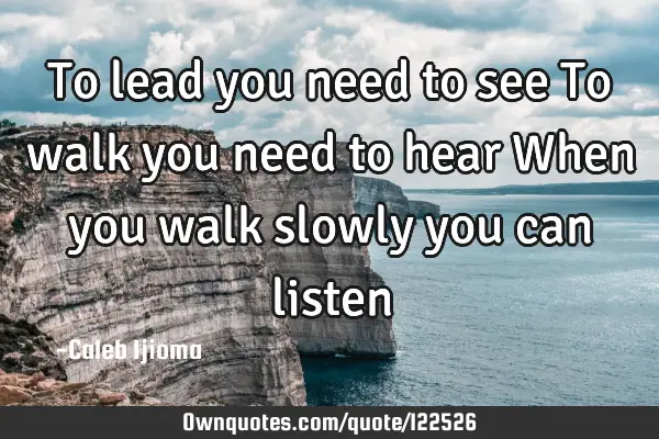 To lead you need to see To walk you need to hear When you walk slowly you can