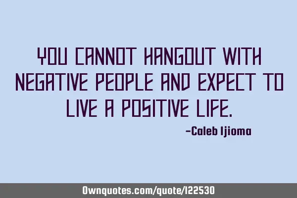 You cannot hangout with negative people and expect to live a positive